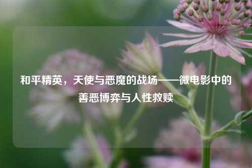和平精英,天使与恶魔的战场——微电影中的善恶博弈与人性救赎