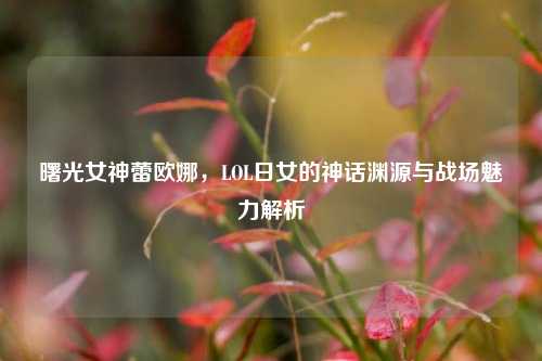 曙光女神蕾欧娜,LOL日女的神话渊源与战场魅力解析