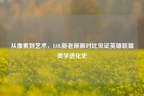 从像素到艺术,LOL新老原画对比见证英雄联盟美学进化史