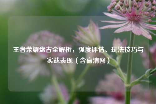 王者荣耀盘古全解析,强度评估、玩法技巧与实战表现(含高清图)