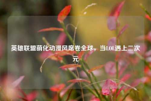 英雄联盟萌化动漫风席卷全球,当LOL遇上二次元