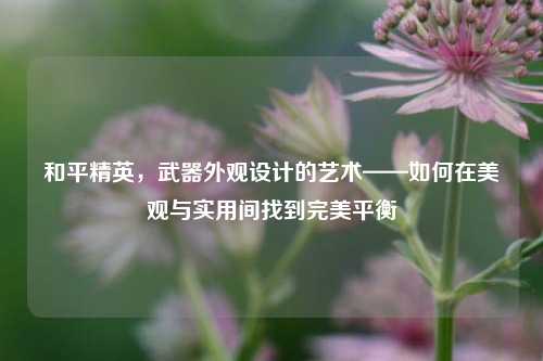 和平精英,武器外观设计的艺术——如何在美观与实用间找到完美平衡