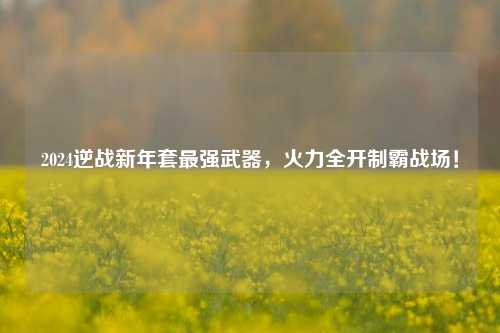 2024逆战新年套最强武器,火力全开制霸战场!