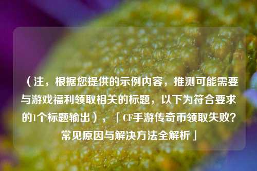 (注,根据您提供的示例内容,推测可能需要与游戏福利领取相关的标题,以下为符合要求的1个标题输出),「CF手游传奇币领取失败?常见原因与解决方法全解析」