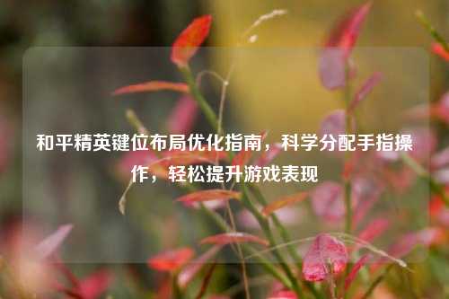 和平精英键位布局优化指南,科学分配手指操作,轻松提升游戏表现