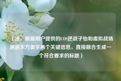 (注,根据用户提供的COS逆战子怡和虚拟战场邂逅东方美学两个关键信息,直接融合生成一个符合要求的标题)