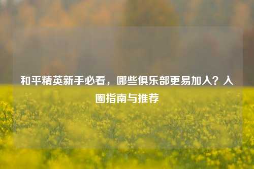 和平精英新手必看,哪些俱乐部更易加入?入圈指南与推荐
