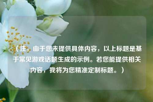 (注,由于您未提供具体内容,以上标题是基于常见游戏话题生成的示例。若您能提供相关内容,我将为您精准定制标题。)