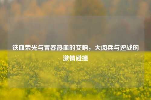 铁血荣光与青春热血的交响,大阅兵与逆战的激情碰撞