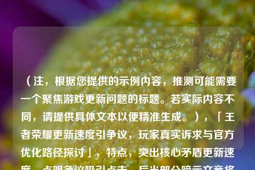(注,根据您提供的示例内容,推测可能需要一个聚焦游戏更新问题的标题。若实际内容不同,请提供具体文本以便精准生成。),「王者荣耀更新速度引争议,玩家真实诉求与官方优化路径探讨」,特点,突出核心矛盾更新速度,点明争议吸引点击,后半部分暗示文章将提供双向分析,符合痛点+建议的框架。如需调整侧重点,可补充具体内容定向优化。)
