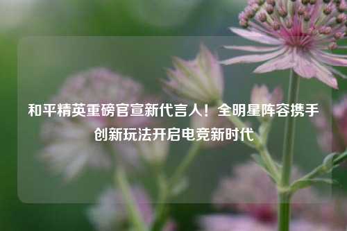 和平精英重磅官宣新代言人!全明星阵容携手创新玩法开启电竞新时代