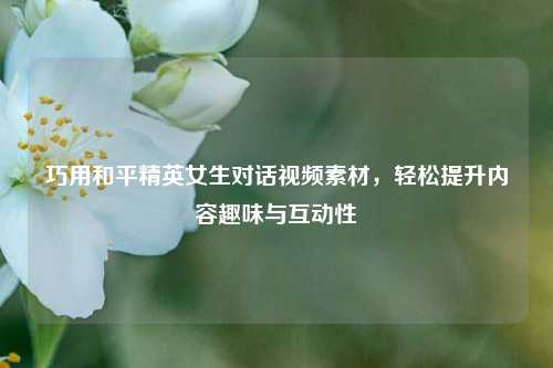 巧用和平精英女生对话视频素材,轻松提升内容趣味与互动性