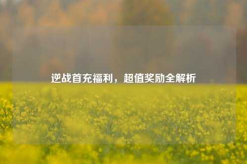 逆战首充福利,超值奖励全解析