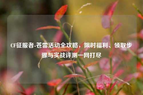 CF征服者-苍雷活动全攻略,限时福利、领取步骤与实战评测一网打尽