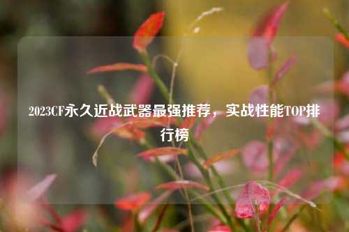 2023CF永久近战武器最强推荐,实战性能TOP排行榜