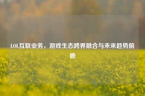 LOL互联业务,游戏生态跨界融合与未来趋势前瞻