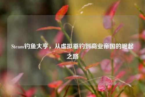 Steam钓鱼大亨,从虚拟垂钓到商业帝国的崛起之路