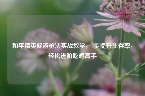 和平精英躲避枪法实战教学,3步提升生存率,轻松进阶吃鸡高手