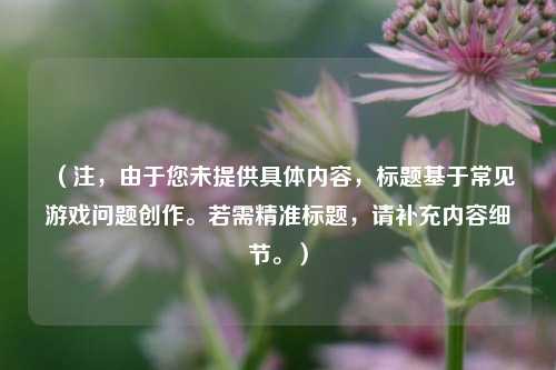 (注,由于您未提供具体内容,标题基于常见游戏问题创作。若需精准标题,请补充内容细节。)