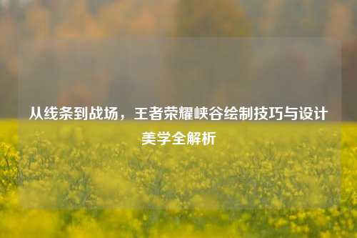 从线条到战场,王者荣耀峡谷绘制技巧与设计美学全解析