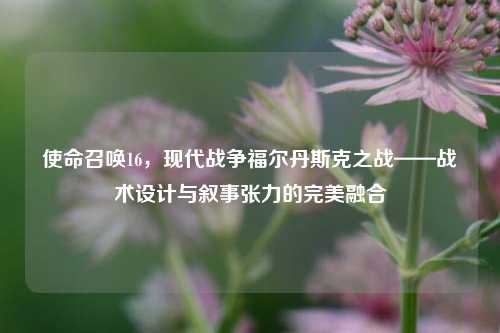 使命召唤16,现代战争福尔丹斯克之战——战术设计与叙事张力的完美融合
