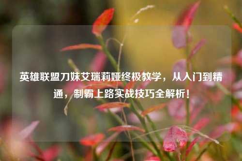 英雄联盟刀妹艾瑞莉娅终极教学,从入门到精通,制霸上路实战技巧全解析!