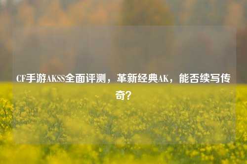 CF手游AKSS全面评测,革新经典AK,能否续写传奇?