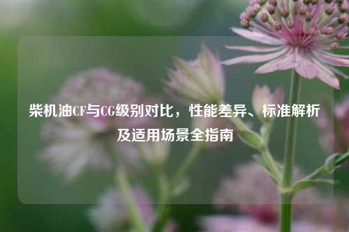 柴机油CF与CG级别对比,性能差异、标准解析及适用场景全指南