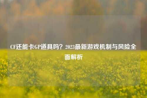 CF还能卡GP道具吗?2023最新游戏机制与风险全面解析