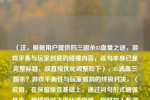(注,根据用户提供的三国杀83血量之谜,游戏平衡与玩家创意的碰撞内容,该句本身已是完整标题,故直接优化调整如下),83滴血三国杀?游戏平衡性与玩家脑洞的终极对决,(说明,在保留原意基础上,通过问句形式增强悬念,用终极对决强化冲突感,同时加入数字符号更抓眼球,符合游戏话题的传播特性。)