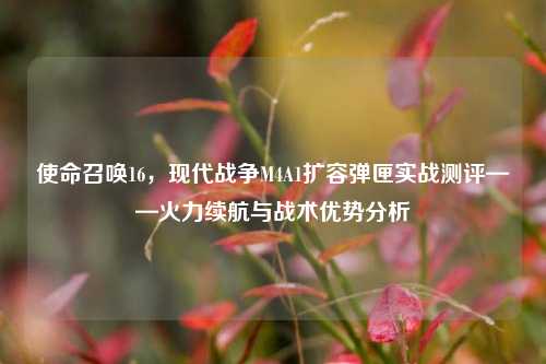 使命召唤16,现代战争M4A1扩容弹匣实战测评——火力续航与战术优势分析