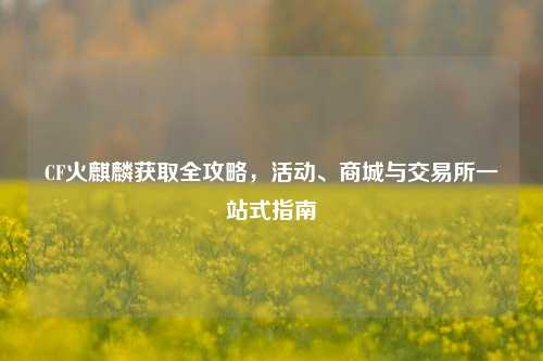 CF火麒麟获取全攻略,活动、商城与交易所一站式指南
