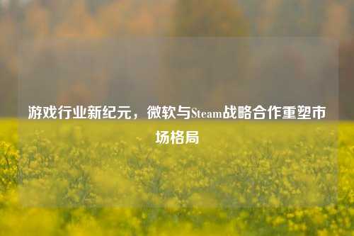 游戏行业新纪元,微软与Steam战略合作重塑市场格局