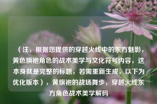 (注,根据您提供的穿越火线中的东方魅影,黄色旗袍角色的战术美学与文化符号内容,这本身就是完整的标题,若需重新生成,以下为优化版本),黄旗袍的战场舞步,穿越火线东方角色战术美学解码