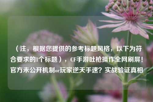(注,根据您提供的参考标题风格,以下为符合要求的1个标题),CF手游吐枪操作全网刷屏!官方未公开机制or玩家逆天手速?实战验证真相