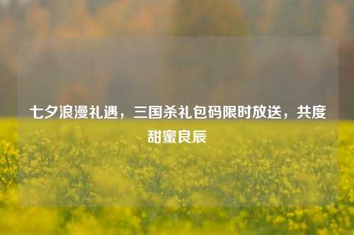 七夕浪漫礼遇,三国杀礼包码限时放送,共度甜蜜良辰