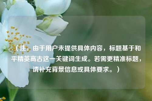 (注,由于用户未提供具体内容,标题基于和平精英高古这一关键词生成。若需更精准标题,请补充背景信息或具体要求。)