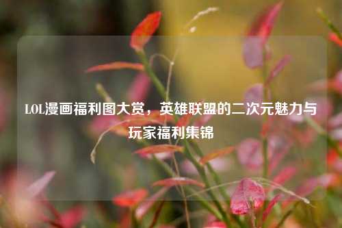 LOL漫画福利图大赏,英雄联盟的二次元魅力与玩家福利集锦