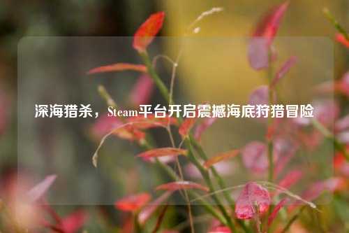 深海猎杀,Steam平台开启震撼海底狩猎冒险