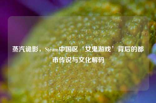 蒸汽诡影,Steam中国区‘女鬼游戏’背后的都市传说与文化解码