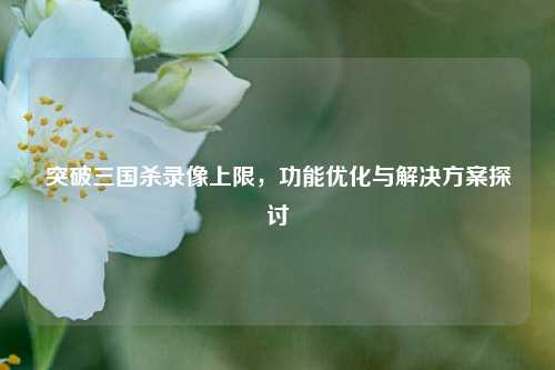 突破三国杀录像上限,功能优化与解决方案探讨