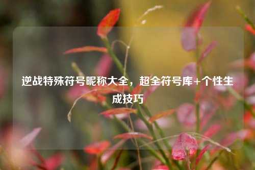 逆战特殊符号昵称大全,超全符号库+个性生成技巧