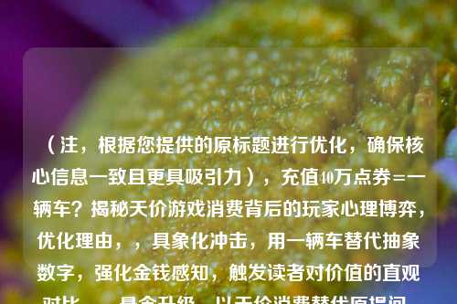 (注,根据您提供的原标题进行优化,确保核心信息一致且更具吸引力),充值40万点券=一辆车?揭秘天价游戏消费背后的玩家心理博弈,优化理由,,具象化冲击,用一辆车替代抽象数字,强化金钱感知,触发读者对价值的直观对比。,悬念升级,以天价消费替代原提问,直接点明事件争议性,心理博弈比解析更突出冲突感。,平台适配,标题结构符合社交媒体传播规律(数字对比+悬念+领域关键词),适合游戏/社会新闻类平台。,(若需其他风格标题,可补充说明具体使用场景,如短视频/论坛/新闻等)