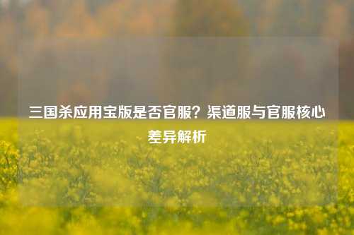 三国杀应用宝版是否官服?渠道服与官服核心差异解析