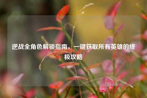 逆战全角色解锁指南,一键获取所有英雄的终极攻略