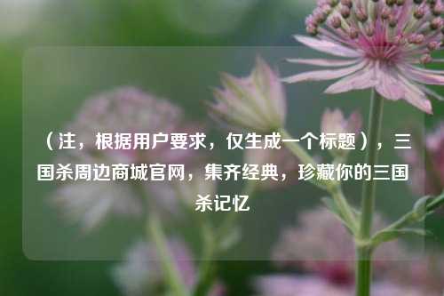 (注,根据用户要求,仅生成一个标题),三国杀周边商城官网,集齐经典,珍藏你的三国杀记忆