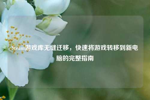 Steam游戏库无缝迁移,快速将游戏转移到新电脑的完整指南