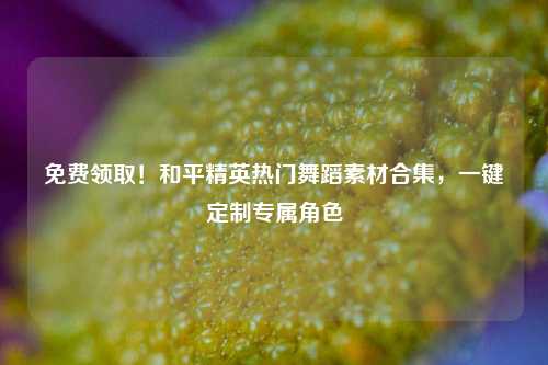免费领取!和平精英热门舞蹈素材合集,一键定制专属角色