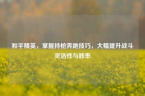 和平精英,掌握持枪奔跑技巧,大幅提升战斗灵活性与胜率