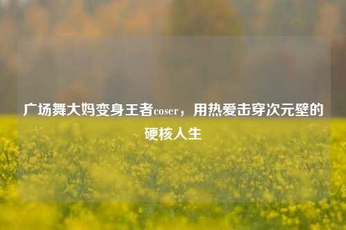 广场舞大妈变身王者coser,用热爱击穿次元壁的硬核人生